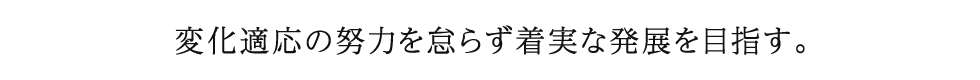 変化適応の努力を怠らず着実な発展を目指す。